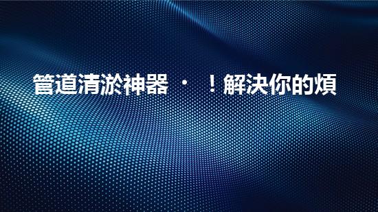 管道清淤神器！解決你的煩惱，輕松暢通無阻！
